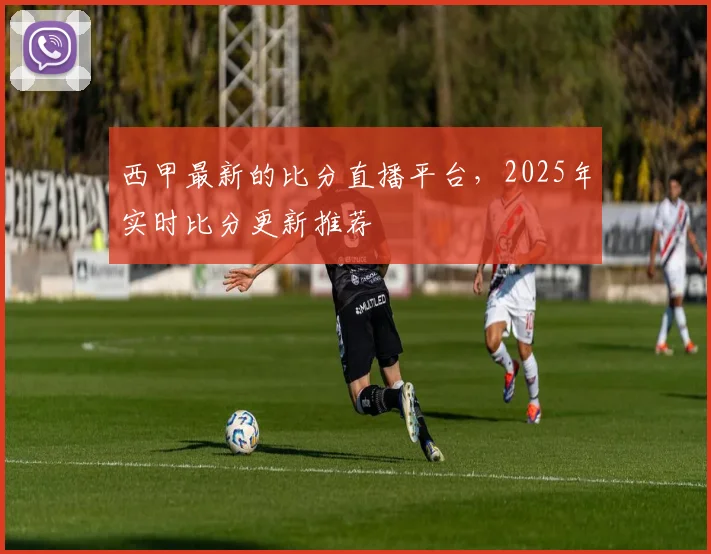 西甲最新的比分直播平台，2025年实时比分更新推荐