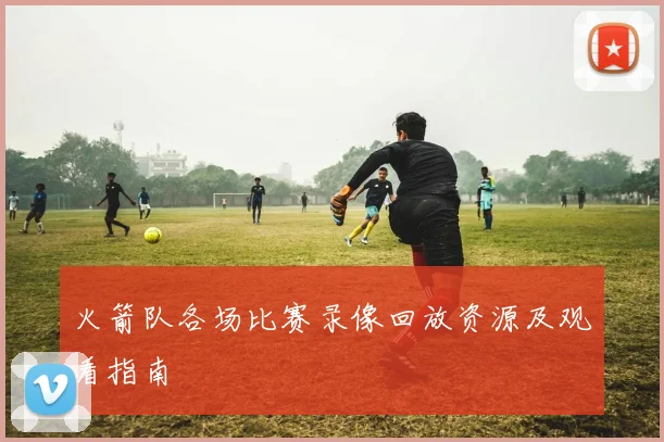 火箭队各场比赛录像回放资源及观看指南