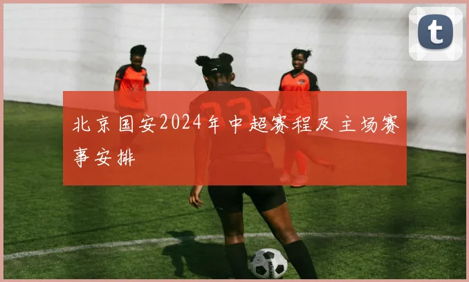 北京国安2024年中超赛程及主场赛事安排