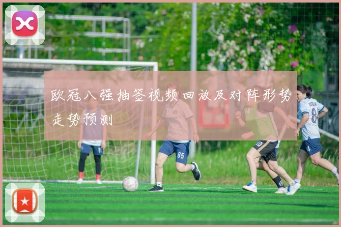 欧冠八强抽签视频回放及对阵形势走势预测