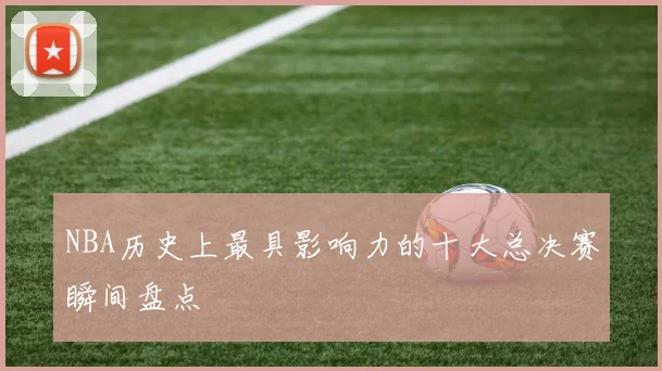 NBA历史上最具影响力的十大总决赛瞬间盘点