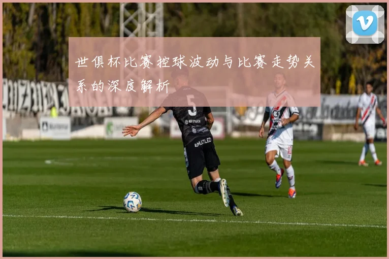 世俱杯比赛控球波动与比赛走势关系的深度解析